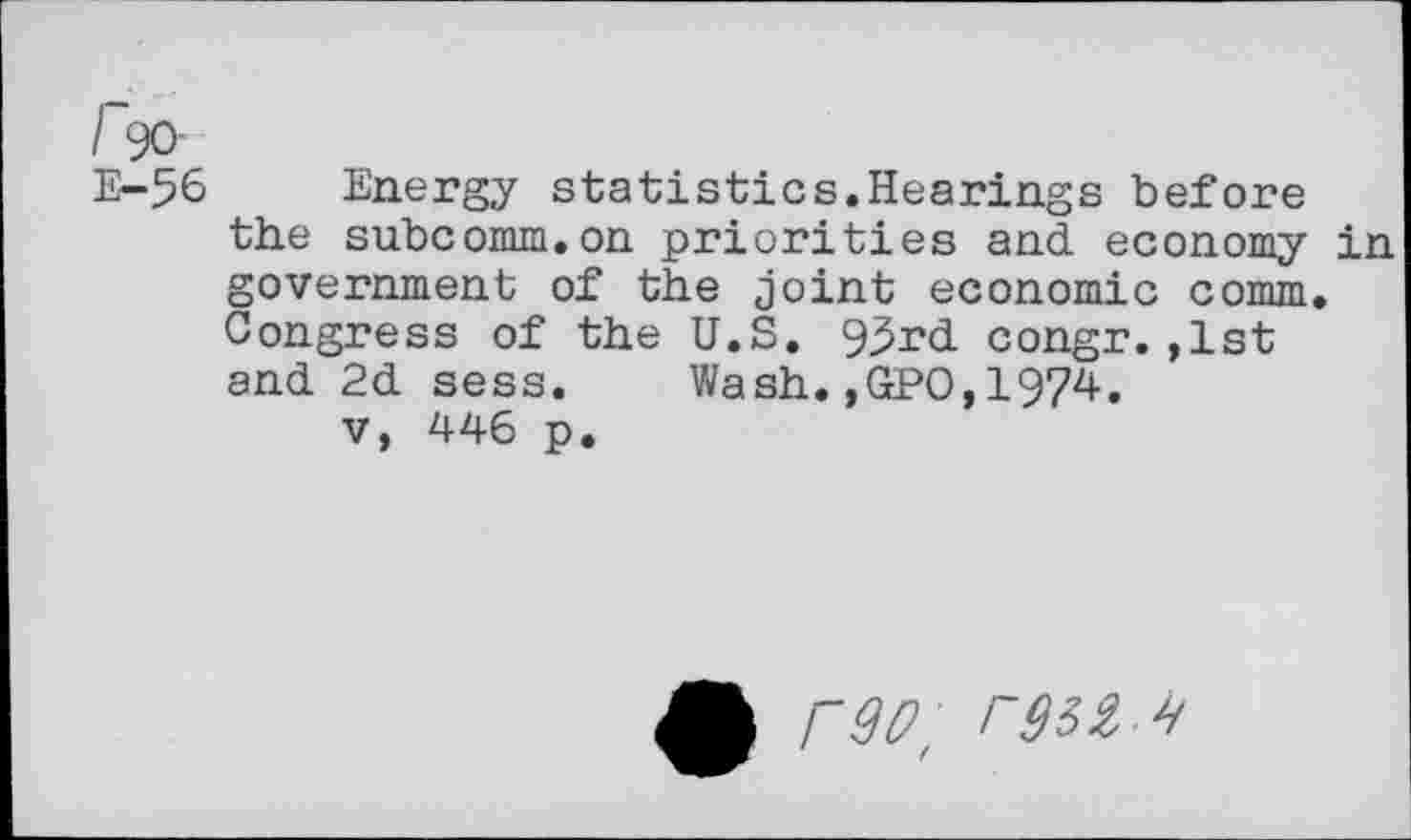 ﻿I 90
E-56
Energy statistics.Hearings before the subcomm.on priorities and economy in government of the joint economic comm. Congress of the U.S. 9^rd congr.,1st and 2d sess. Wash.,GPO,1974.
v, 446 p.
r9D, r$32 4